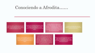 Conociendo a Afrodita……
Como bien sabrás, es la Diosa del Amor y del
Placer. Aunque a veces nos lo pinten de otra
forma, antiguamente no era la Diosa del Amor
romántico sino del amor sexual.
Afrodita tiene numerosas equivalentes mucho
más antiguas que la Grecia clásica: Inanna en
la mitología sumeria, Astarté en la fenicia,
Turan en la etrusca y Venus en la romana (más
tardía).
El nombre Ἀφροδίτη era relacionado por
etimología popular con ἀφρός aphrós,
‘espuma’, interpretándose como ‘surgida de la
espuma’. La ‘surgida de la espuma’ Afrodita
nació del mar, cerca de Pafos (Chipre) después
de que Crono cortase durante la Titanomaquia
los genitales a Urano con una hoz adamantina
y los arrojase tras él al mar.
Se decía que Afrodita podía hacer que
cualquier hombre se enamorase de ella con
solo poner sus ojos en él.
Debido a su inmensa belleza, Zeus temía que
Afrodita fuera la causa de violencia entre los
otros dioses. Por ello la casó con Hefesto, el
severo y malhumorado dios del fuego y la
fragua.
Otra versión de esta historia cuenta que Hera,
la madre de Hefesto, lo arrojó del Olimpo al
considerarlo feo y deforme. Este obtuvo su
venganza atrapándola en un trono mágico y
exigiendo a cambio de su liberación la mano
de Afrodita. Hefesto estaba contentísimo de
haberse casado con la diosa de la belleza y
forjó para ella hermosa joyería, incluyendo el
cesto, un cinturón que la hacía incluso más
irresistible para los hombres.
Aunque es una de las pocas diosas del panteón
griego realmente casados, le es infiel a su
marido con frecuencia. En el relato recogido
en la Odisea, Afrodita parece preferir a Ares, el
voluble dios de la guerra.
 