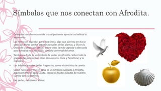 Símbolos que nos conectan con Afrodita.
– Cualquier cosa hermosa o de la cual podamos apreciar su belleza la
representa.
– Las flores son sagradas para esta Diosa, algo que aún hoy en día se
sabe. Las flores son los órganos sexuales de las plantas, y Ella es la
Diosa de la atracción sexual. Sobre todo, la más sagrada y adecuada
para Afrodita es la rosa roja, símbolo universal del amor.
– También la fruta es un símbolo de poder de Afrodita. Sobre todo la
granada (en común con otras diosas como Hera y Perséfone) y la
manzana
– Los árboles que dan bellas fragancias, como el sándalo y la canela.
– Como nació en el mar, el agua es un símbolo asociado a Afrodita,
especialmente el agua salada. Todos los fluidos salados de nuestro
cuerpo son su dominio.
– Las perlas, nacidas en el mar.
–
–
–
 