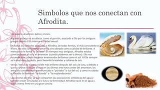 Simbolos que nos conectan con
Afrodita.
– Los pájaros acuáticos: patos y cisnes.
– Algunos pájaros no acuáticos, como el gorrión, asociado a Ella por los antiguos
griegos debido a su intensa actividad sexual.
– De todos los símbolos asociados a Afrodita, de todas formas, el más consistente es
el oro, no sólo como metal amarillo, sino dorado como cualidad de brillante. A
menudo se le llama “la Dorada”. En tiempos muy antiguos, Afrodita estaba
conectada con el sol y el amanecer (cuando podemos ver a Venus). Ello nos
recuerda que cuando estamos enamorados brillamos como el sol. A Ella siempre
se la describía desnuda, pero llevando brazaletes y collares de oro.
– Venus: Venus es el astro visible más brillante después del sol y la luna, y debido a
que su órbita es visible al este en las últimas tres horas antes del amanecer, los
antiguos consideraban que anunciaba o “portaba” la luz del sol, y como es sabido
a Afrodita la llamaban “la dorada” o “la resplandeciente”.
– Las conchas de mar, ya que comparten las asociaciones simbólicas del agua y
también están vinculadas a la luna y la femineidad. Afrodita nació en el agua y
viajó a tierra firme en una gran concha
 