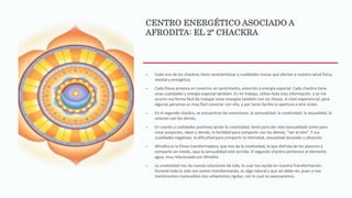 CENTRO ENERGÉTICO ASOCIADO A
AFRODITA: EL 2º CHACKRA
– Cada uno de los chackras tiene características y cualidades únicas que afectan a nuestra salud física,
mental y energética.
– Cada Diosa provoca en nosotros un sentimiento, emoción o energía especial. Cada chackra tiene
unas cualidades y energía especial también. En mi trabajo, utilizo toda esta información, y se me
ocurre una forma fácil de trabajar estas energías también con las Diosas. A nivel experiencial, para
algunas personas es muy fácil conectar con ello, y por tanto facilita la apertura a otra visión.
– En el segundo chackra, se encuentran las emociones, la sensualidad, la creatividad, la sexualidad, la
relación con los demás.
– En cuanto a cualidades positivas serían la creatividad, tanto para dar vida (sexualidad) como para
crear proyectos, ideas y demás, la facilidad para compartir con los demás, “ver al otro”. Y sus
cualidades negativas: la dificultad para compartir la intimidad, sexualidad desviada u obsesión.
– Afrodita es la Diosa transformadora, que nos da la creatividad, la que disfruta de los placeres y
comparte sin miedo, aquí la sensualidad está servida. El segundo chackra pertenece al elemento
agua, muy relacionada con Afrodita.
– La creatividad nos da nuevas soluciones de vida, lo cual nos ayuda en nuestra Transformación.
Durante toda la vida nos vamos transformando, es algo natural y que así debe ser, pues si nos
mantenemos inamovibles nos volveremos rígidas, con lo cual no avanzaremos.
 