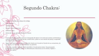 Segundo Chakra:
– Situación: 2-3 dedos por debajo del ombligo.
– Color: Naranja
– Sentido: Gusto
– Piedras: Coral y Piedra Luna
– Elemento: Agua
– Partes del cuerpo: gónadas (Ovarios) y riñones.
–
– El principal impulsor de este centro es la búsqueda del placer. Es el centro de nuestros sentimientos y
nuestra creatividad. Capacidad de dar y recibir amor y placer en una relación de pareja, la capacidad
de compartir la intimidad…
– Alguien con exceso de energía en el segundo chackra ve el mundo en función de sus sensaciones, de
sus deseos, sus impulsos, y busca satisfacer sus pasiones.
– En cambio, cuando el segundo chakra está débil, el mundo parece plano. Hay poca pasión.
Físicamente esto se puede traducir en dificultad para relacionarse con los demás, frigidez o
impotencia, apatía…
 