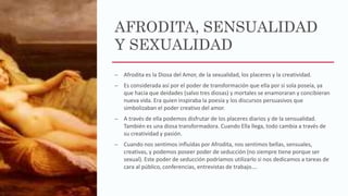 AFRODITA, SENSUALIDAD
Y SEXUALIDAD
– Afrodita es la Diosa del Amor, de la sexualidad, los placeres y la creatividad.
– Es considerada así por el poder de transformación que ella por si sola poseía, ya
que hacía que deidades (salvo tres diosas) y mortales se enamoraran y concibieran
nueva vida. Era quien inspiraba la poesía y los discursos persuasivos que
simbolizaban el poder creativo del amor.
– A través de ella podemos disfrutar de los placeres diarios y de la sensualidad.
También es una diosa transformadora. Cuando Ella llega, todo cambia a través de
su creatividad y pasión.
– Cuando nos sentimos influídas por Afrodita, nos sentimos bellas, sensuales,
creativas, y podemos poseer poder de seducción (no siempre tiene porque ser
sexual). Este poder de seducción podríamos utilizarlo si nos dedicamos a tareas de
cara al público, conferencias, entrevistas de trabajo….
 