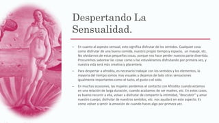 Despertando La
Sensualidad.
– En cuanto al aspecto sensual, esto significa disfrutar de los sentidos. Cualquier cosa
como disfrutar de una buena comida, nuestro propio tiempo y espacio, un masaje, etc.
No olvidarnos de estas pequeñas cosas, porque nos hace perder nuestra parte divertida.
Procuremos saborear las cosas como si las estuviéramos disfrutando por primera vez, y
nuestra vida será más creativa y placentera.
– Para despertar a afrodita, es necesario trabajar con los sentidos y los elementos, la
mayoría del tiempo somos mas visuales y dejamos de lado otras sensaciones
igualmente importantes como el tacto, el gusto o el oído.
– En muchas ocasiones, las mujeres perdemos el contacto con Afrodita cuando estamos
en una relación de larga duración, cuando acabamos de ser madres, etc. En estos casos,
es bueno recurrir a ella, volver a disfrutar de compartir la intimidad, “descubrir” y amar
nuestro cuerpo, disfrutar de nuestros sentidos, etc. nos ayudará en este aspecto. Es
como volver a sentir la emoción de cuando haces algo por primera vez.
 