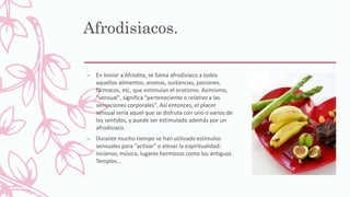 Afrodisiacos.
– En honor a Afrodita, se llama afrodisíaco a todos
aquellos alimentos, aromas, sustancias, pociones,
fármacos, etc, que estimulan el erotismo. Asímismo,
"sensual", significa "perteneciente o relativo a las
sensaciones corporales". Así entonces, el placer
sensual sería aquel que se disfruta con uno o varios de
los sentidos, y puede ser estimulado además por un
afrodisiaco.
– Durante mucho tiempo se han utilizado estímulos
sensuales para "activar" o elevar la espiritualidad:
incienso, música, lugares hermosos como los antiguos
Templos...
 