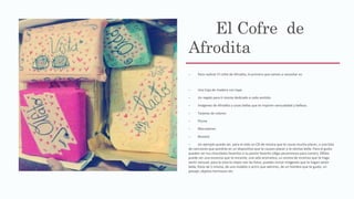 El Cofre de
Afrodita
– Para realizar El cofre de Afrodita, lo primero que vamos a necesitar es:
– Una Caja de madera con tapa.
– Un regalo para ti misma dedicado a cada sentido.
– Imágenes de Afrodita y cosas bellas que te inspiren sensualidad y belleza.
– Tarjetas de colores
– Pluma
– Marcadores
– Resistol.
– Un ejemplo puede ser, para el oído un CD de música que te cause mucho placer, o una lista
de canciones que pondrás en un dispositivo que te causen placer y te sientas bella. Para el gusto
pueden ser tus chocolates favoritos o tu postre favorito (Algo pecaminoso para comer), Olfato
puede ser una escencia que te encante, una vela aromatica, un aroma de incienso que te haga
sentir sensual, para la vista lo mejor son las fotos, puedes incluir imágenes que te hagan sentir
bella, fotos de ti misma, de una modelo o actriz que admires, de un hombre que te guste, un
paisaje, objetos hermosos etc.
 