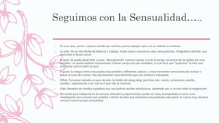 Seguimos con la Sensualidad…..
– En este caso, vamos a repasar sentido por sentido y cómo trabajan cada uno en relación al erotismo.
– La vista: De los más fáciles de detectar y trabajar. Desde ropas y accesorios sexy, hasta películas, fotografías o fetiches que
estimulen el deseo sexual.
– El tacto: Se puede desarrollar a solas, "descubriendo" nuestro cuerpo, o el de la pareja. Las yemas de los dedos son muy
sensibles. Se puede explorar mutuamente si tienes pareja con ojos vendados, lo cual hace que "quitemos" la vista para
tener más control sobre el tacto.
– El gusto: La lengua tiene unas papilas muy sensible a diferentes sabores, y éstas transmiten sensaciones de rechazo o
placer al resto del cuerpo. Hay que descubrir esos alimentos que nos producen más placer.
– Olfato: Ya hemos hablado un poco de este. les hablé del ylang ylang, pero hay más: canela, cardamomo, vainilla,
sándalo...experimenta a ver cuál es el que más te estimula.
– Oído: Receptor de sonidos o palabras que nos podrían resultar afrodisíacos, sobretodo por su acción sobre la imaginación.
– Ahí tenéis para trabajo de fin de semana: descubrir y experimentar, puede ser solas, acompañadas o como mera
investigación para conocer qué sentidos y dentro de ellos qué elementos nos producen más placer, lo cual es muy útil para
conocer nuestra propia sensualidad.
 