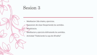 Sesion 3
– Meditacion 2do chakra, ejercicios.
– Exposicion de clase Despertando los sentidos.
– Afrodiziacos.
– Meditacion y ejercicio disfrutando los sentidos.
– Actividad “Elaborando la caja de Afrodita”
 