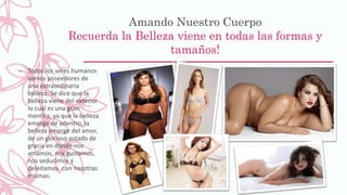 Amando Nuestro Cuerpo
Recuerda la Belleza viene en todas las formas y
tamaños!
– Todos los seres humanos
somos poseedores de
una extraordinaria
belleza, Se dice que la
belleza viene del exterior
lo cual es una gran
mentira, ya que la belleza
emerge de adentro, la
belleza emerge del amor,
de un glorioso estado de
gracia en donde nos
amamos, nos gustamos,
nos seducimos y
deleitamos con nosotras
mismas.
 
