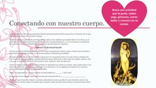 Conectando con nuestro cuerpo.
– Para despertar la afrodita que llevamos dentro primeramente tenemos que amar el vehículo con el que
nos conectamos con ella, nuestro cuerpo.
– Nuestro cuerpo es por donde sentimos todo e placer mas sublime que puede haber en la tierra, es el
canal por el cual experimentamos y enriquecemos nuestra existencia, y si no lo amamos y aceptamos
tal y como es estamos bloqueando la expresión de esta Diosa en nosotros.
EJERCICIO DE AUTOACEPTACION
– Primero que nada debemos enfocarnos en lo que nos gusta de nuestro cuerpo, todo lo que amamos y
adoramos de nosotras mismas, es en lo que vamos a enfocarnos y exaltarlo.
– Después quedan las partes de nuestro cuerpo que no nos gustan tanto, en estas vamos a trabajar de
dos maneras; las que podemos cambiar (Nuestro peso, textura de la piel, color de cabello, textura, etc)
y las que no podemos cambiar, (forma de la nariz, estatura, color de ojos etc).
– Vamos a elegir la parte que mas nos moleste un ejemplo muy común es el peso. Voy a darle amor a esa
parte de mi misma que he descuidado, ten en cuenta que si no te agrada ese aspecto te ti misma e
sporque probablemente lo tengas abandonado.
– Vamos a preguntarnos ¿en que aspecto he descuidado mi _______? ¿Por qué?
– Que acto de amor pienso hacer esta semana por esa parte de mi _________________________
– Puede ser que necesites relajar tu cuerpo y ejercitarlo un poco, puede ser que necesites comer mas
cosas que te nutran y dejar la comida que no aporta nada, escribe cada semana un acto de amor hacia
ti misma.
Busca una actividad
que te guste, nadar,
yoga, gimnasia, correr,
bailar y conecta con tu
cuerpo.
 