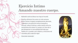Ejercicio Intimo
Amando nuestro cuerpo.
– Bailando como la Diosa nos trajo al mundo.
– Practica almenos tres veces en esta semana
bailar frente al espejo completamente desnuda,
reproduce una pista de música tranquila y
sensual, coloca incienso y velas siente como las
sensaciones de mover tu cuerpo y el roce de tu
piel despiertan la sensualidad dormida que
habita en ti, puedes usar collares y cinturones de
monedas pero nada de ropa!
– Diviertete bailando!
 