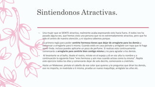Sintiendonos Atractivas.
– Una mujer que se SIENTE atractiva, realmente acaba expresando esto hacia fuera. A todos nos ha
pasado alguna vez, que hemos visto una persona que no es extremadamente atractiva, pero que ha
sido el centro de nuestra atención, y ni siquiera sabemos porque.
– La primera regla para poder sentirte hermosa tienes que dejar de arreglarte para los demás y
comenzar a arreglarte para ti misma. Cuando estés en casa peínate y arréglate con ropa que te haga
sentir linda. incluso puedes aplicarte un poco de perfume. Si realizas esto continuamente
comenzarás a arreglarte para sentirte bien contigo misma y no para agradar a los demás.
– Al levantarte ve al baño, lávate el rostro, mírate en el espejo y di en voz alta tu nombre y a
continuación la siguiente frase "eres hermosa y aún mas cuando actúas como tu misma". Repite
este ejercicio todos los días y comenzarás dejar de solo decirlo, comenzarás a creértelo.
– Hazte un Makeover, pintate el cabello de ese color que quieres y te preguntas que diran los demás,
eso no importa, re-invéntate a ti misma, prueba un nuevo maquillaje, arréglate las uñas etc.
 