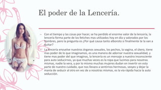 El poder de la Lencería.
– Con el tiempo y las cosas por hacer, se ha perdido el enorme valor de la lencería, la
lencería forma parte de los fetiches mas utilizados hoy en día y valorados por los
hombres, pero la pregunta es ¿Por qué causa tanto alboroto si finalmente te la van a
quitar?
– La lencería envuelve nuestros órganos sexuales, los pechos, la vagina, el útero, tiene
mas poder de lo que imaginamos, es una manera de adornar nuestra sexualidad, y
tiene mas poder del que imaginas, la lencería es un mensaje a nuestro inconsciente
para auto seducirnos, ya que muchas veces es la ropa que lucimos para nosotras
mismas, nadie la vera, y por lo mismo muchas mujeres dudan en invertir en esta
parte de nuestro cuidado, que nos llevara a sentirnos hermosas, sexyes y dejar la
manía de seducir al otro en vez de a nosotras mismas, es la vía rápida hacia la auto
seducción.
 