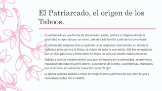 El Patriarcado, el origen de los
Taboos.
– El patriarcado es una forma de dominación social, política o religiosa donde la
autoridad es ejercida por un varón, jefe de cada familia y jefe de la comunidad.
– El patriarcado religioso vino a suplantar a las religiones matriarcales en donde la
divinidad principal era la Diosa, la madre de todo lo que existe. Ella fue remplazada
por un Dios patriarca y dominador en todas las culturas donde estaba presente.
– Debido a que las mujeres tenían una gran influencia en la comunidad, se mermo la
reputación de estas mujeres lideres, curanderas de la tribu, sacerdotisas, chamanas
por el termino actualmente conocido como “bruja”.
– La iglesia católica asesino a miles de mujeres con la premisa de que eran brujas y
realizaban pactos con el diablo.
 