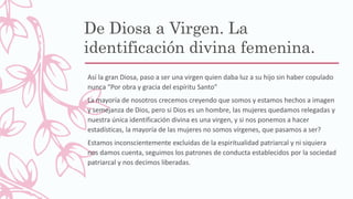De Diosa a Virgen. La
identificación divina femenina.
Así la gran Diosa, paso a ser una virgen quien daba luz a su hijo sin haber copulado
nunca “Por obra y gracia del espíritu Santo”
La mayoría de nosotros crecemos creyendo que somos y estamos hechos a imagen
y semejanza de Dios, pero si Dios es un hombre, las mujeres quedamos relegadas y
nuestra única identificación divina es una virgen, y si nos ponemos a hacer
estadísticas, la mayoría de las mujeres no somos vírgenes, que pasamos a ser?
Estamos inconscientemente excluidas de la espiritualidad patriarcal y ni siquiera
nos damos cuenta, seguimos los patrones de conducta establecidos por la sociedad
patriarcal y nos decimos liberadas.
 