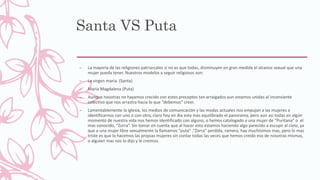 Santa VS Puta
– La mayoría de las religiones patriarcales si no es que todas, disminuyen en gran medida el alcance sexual que una
mujer pueda tener. Nuestros modelos a seguir religiosos son:
– La virgen maria. (Santa)
– Maria Magdalena (Puta)
– Aunque nosotras no hayamos crecido con estos preceptos tan arraigados aun estamos unidas al inconsiente
colectivo que nos arrastra hacia lo que “debemos” creer.
– Lamentablemente la iglesia, los medios de comunicación y las modas actuales nos empujan a las mujeres a
identificarnos con uno o con otro, claro hoy en dia esta mas equilibrado el panorama, pero aun asi todas en algún
momento de nuestra vida nos hemos identificado con alguno, o hemos catalogado a una mujer de “Puritana” o el
mas conocido, “Zorra”. Sin tomar en cuenta que al hacer esto estamos haciendo algo parecido a escupir al cielo, ya
que a una mujer libre sexualmente la llamamos “puta” ,“Zorra” perdida, ramera, hay muchísimos mas, pero lo mas
triste es que lo hacemos las propias mujeres sin contar todas las veces que hemos creido eso de nosotras mismas,
o alguien mas nos lo dijo y le creimos.
 