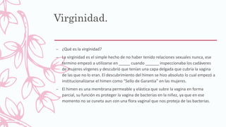 Virginidad.
– ¿Qué es la virginidad?
– La virginidad es el simple hecho de no haber tenido relaciones sexuales nunca, ese
termino empezó a utilizarse en _____ cuando ______ inspeccionaba los cadáveres
de mujeres vírgenes y descubrió que tenían una capa delgada que cubria la vagina
de las que no lo eran. El descubrimiento del himen se hizo absoluto lo cual empezó a
institucionalizarse el himen como “Sello de Garantia” en las mujeres.
– El himen es una membrana permeable y elástica que subre la vagina en forma
parcial, su función es proteger la vagina de bacterias en la niñez, ya que en ese
momento no se cuneta aun con una flora vaginal que nos proteja de las bacterias.
 