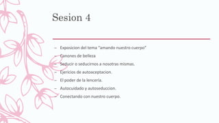 Sesion 4
– Exposicion del tema “amando nuestro cuerpo”
– Canones de belleza
– Seducir o seducirnos a nosotras mismas.
– Ejericios de autoaceptacion.
– El poder de la lencería.
– Autocuidado y autoseduccion.
– Conectando con nuestro cuerpo.
 