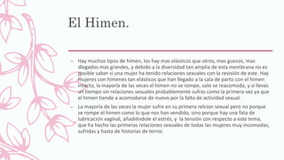 El Himen.
– Hay muchos tipos de himen, los hay mas elásticos que otros, mas guesos, mas
dlegados mas grandes, y debido a la diversidad tan amplia de esta membrana no es
posible saber si una mujer ha tenido relaciones sexuales con la revisión de este. Hay
mujeres con hímenes tan elásticos que han llegado a la sala de parto con el himen
intacto, la mayoría de las veces el himen no se rompe, solo se reacomoda, y si llevas
un tiempo sin relaciones sexuales probablemente sufras como la primera vez ya que
el himen tiende a acomodarse de nuevo por la falta de actividad sexual.
– La mayoría de las veces la mujer sufre en su primera relcion sexual pero no porque
se rompe el himen como lo que nos han vendido, sino porque hay una fata de
lubricación vaginal, añadiéndole el estrés, y la tensión con respecto a este tema,
que ha hecho las primeras relaciones sexuales de todas las mujeres muy incomodas,
sufridas y hasta de historias de terror.
 