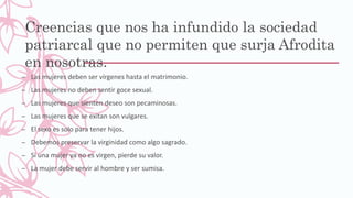 Creencias que nos ha infundido la sociedad
patriarcal que no permiten que surja Afrodita
en nosotras.
– Las mujeres deben ser vírgenes hasta el matrimonio.
– Las mujeres no deben sentir goce sexual.
– Las mujeres que sienten deseo son pecaminosas.
– Las mujeres que se exitan son vulgares.
– El sexo es solo para tener hijos.
– Debemos preservar la virginidad como algo sagrado.
– Si una mujer ya no es virgen, pierde su valor.
– La mujer debe servir al hombre y ser sumisa.
 