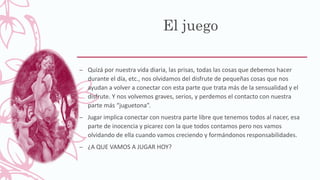 El juego
– Quizá por nuestra vida diaria, las prisas, todas las cosas que debemos hacer
durante el día, etc., nos olvidamos del disfrute de pequeñas cosas que nos
ayudan a volver a conectar con esta parte que trata más de la sensualidad y el
disfrute. Y nos volvemos graves, serios, y perdemos el contacto con nuestra
parte más “juguetona”.
– Jugar implica conectar con nuestra parte libre que tenemos todos al nacer, esa
parte de inocencia y picarez con la que todos contamos pero nos vamos
olvidando de ella cuando vamos creciendo y formándonos responsabilidades.
– ¿A QUE VAMOS A JUGAR HOY?
 