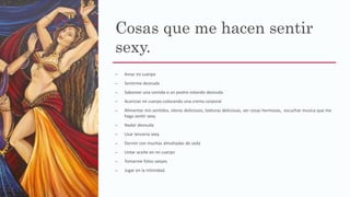 Cosas que me hacen sentir
sexy.
– Amar mi cuerpo
– Sentirme desnuda
– Saborear una comida o un postre estando desnuda.
– Acariciar mi cuerpo colocando una crema corporal
– Alimentar mis sentidos, olores deliciosos, texturas deliciosas, ver cosas hermosas, escuchar musica que me
haga sentir sexy.
– Nadar desnuda
– Usar lenceria sexy
– Dormir con muchas almohadas de seda
– Untar aceite en mi cuerpo
– Tomarme fotos sexyes
– Jugar en la intimidad.
 