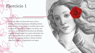 Ejercicio 1
– Coloca un altar a la Diosa del amor y de la
belleza, para conectarnos con afrodita primero
debemos honrrarla, coloca un mantel rojo o rosa.
Conchas de mar que Simbolizan a la Diosa, una
vela rosa, una fotografia o escultura de afrodita,
si gustas puedes poner los cuatro elementos con
rosas (tierra) ademas es al flor que simboliza a
afrodita, incienso de vainilla o canela, (viento)
vela rosa (fuego) y un recipiente con agua.
 