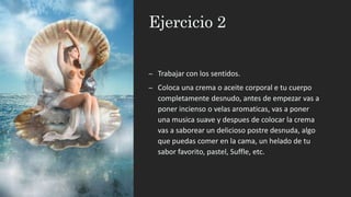 Ejercicio 2
– Trabajar con los sentidos.
– Coloca una crema o aceite corporal e tu cuerpo
completamente desnudo, antes de empezar vas a
poner incienso o velas aromaticas, vas a poner
una musica suave y despues de colocar la crema
vas a saborear un delicioso postre desnuda, algo
que puedas comer en la cama, un helado de tu
sabor favorito, pastel, Suffle, etc.
 