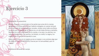 Ejercicio 3
– Trabajando mi autoestima
– Mirate al espejo y concentrate en las partes que amas de tu cuerpo,
agradecele a la Diosa afrodita por haberte otorgado un cuerpo sensual,
mira mas halla de los estereotipos sociales, mirate como toda una Diosa,
recuerda que el cuerpo de las Diosas era y es de todas formas y tamaños.
Mandale luz rosa a cada parte de tu cuerpo, a tus pies, tus piernas, tus
caderas, tu abdomen, tus pechos, tus brazos, tu cuello, tu vagina, tus
nalgas todo tu cuerpo incluyendo tu cara.
– Cada y que te veas en un espejo ya sea un espejo o una ventana algo que
te refleje di "Soy una AFRODITA, Gracias por mi sensualidad y por mi
cuerpo"
– Meditacion: Amando mi cuerpo.
 