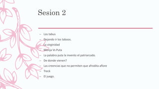 Sesion 2
– Los tabus
– Dejando ir los taboos.
– La virginidad
– Monja Vs Puta
– La palabra puta la invento el patriarcado.
– De donde vienen?
– Las creencias que no permiten que afrodita aflore
– Treck
– El juego.
 