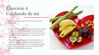 Ejercicio 4
Cuidando de mi
– Trata de analizar que aspectos de ti son los que tienes
descuidados.
– Por ejemplo si nunca haces ejercicio procura hacer algo que
te guste y percibe como se siente tu cuerpo despues del
ejercicio, al oxigenarse la sangre te sentiras mucho mejor y
el hecho de estar concentrada en tu cuerpo te hara sentir
mas sensual.
– Si tu alimentacion esta basada en comida chatarra o no
comes a tus horas o comes muy rapido sin disfrutar la
comida eso tambien impacta en tu sensualidad acuerdate
que comer es uno de los mas exquisitos placeres date el
tiempo y la variedad en tus comidas.
 