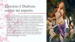 Ejercicio 5 Disfruto
cuidar mi aspecto.
– No hay mas afrodisiaco que seducirnos a nosotras mismas, y
esto lo logramos con el autocuidado y el arreglo personal, la
depilacion, una crema en el cabello, una mascarilla, pintarnos
las uñas, etc. Prueba a hacerlo como un dia de spa, enciende
velas, incienso y que el autocuidarte y arreglarte sea toda una
experiencia para los sentidos. Muchas veces tenemos
barreras inconsientes al tema sexual y cuando nos depilamos,
usamos lenceria sexy, y nos arreglamos le estamos
comunicando al cuerpo y a la mente que estamos listas para
abrirnos completamente al mundo de la sensualidad,
pruebalo y haz la prueba cuando termines de arreglarte te
sentiras mas sensual que nunca. Y quien sabe quiza hasta
atraigas una pareja si no la tienes.
 