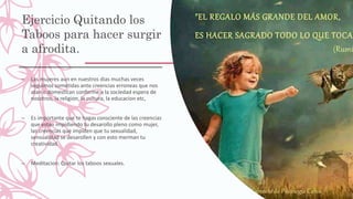 Ejercicio Quitando los
Taboos para hacer surgir
a afrodita.
– Las mujeres aun en nuestros dias muchas veces
seguimos sometidas ante creencias erroneas que nos
atan o domestican conforme a la sociedad espera de
nosotros, la religion, la cultura, la educacion etc,
– Es importante que te hagas consciente de las creencias
que estan impidiendo tu desarollo pleno como mujer,
las creencias que impiden que tu sexualidad,
sensualidad se desarollen y con esto merman tu
creatividad.
– Meditacion: Quitar los taboos sexuales.
 