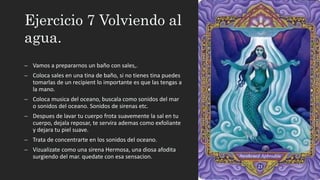 Ejercicio 7 Volviendo al
agua.
– Vamos a prepararnos un baño con sales,.
– Coloca sales en una tina de baño, si no tienes tina puedes
tomarlas de un recipient lo importante es que las tengas a
la mano.
– Coloca musica del oceano, buscala como sonidos del mar
o sonidos del oceano. Sonidos de sirenas etc.
– Despues de lavar tu cuerpo frota suavemente la sal en tu
cuerpo, dejala reposar, te servira ademas como exfoliante
y dejara tu piel suave.
– Trata de concentrarte en los sonidos del oceano.
– Vizualizate como una sirena Hermosa, una diosa afodita
surgiendo del mar. quedate con esa sensacion.
 