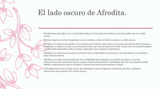 El lado oscuro de Afrodita.
– Afrodita tiene que lograr ver su oscuridad porque asi como hay una inmesa luz en ella puede caer en su lado
oscuro.
– Muchas mujeres o no han despertado nunca a la diosa, o bien la tienen si, pero en su lado oscuro.
– Afrodita en su lado oscuro puede ser esa mujer que se desvive por seducir, se la pasa seduciendo todo el tiempo, y
se enfurece si alguien no cae en sus encantos asi tal cual como la Diosa en el mito. Puede caer en la superficialidad
y en brindarle demasiado culto al cuerpo y descuidar otros aspectos importantes.
– Afrodita en su lado oscuro puede no controlar bien su intensidad y emociones y ser caprichosa en su carácter y
trato hacia los demás.
– Afrodita en su lado oscuro puede caer en la infidelidad como deporte, con el afán de seducir, sin ver las
consecuencias y los corazones rotos a su paso. Pued eincluso perder el verdadero amor en una relación estable
debido a estas practicas que la impulsan a salirse d ela monotonía amorosa y seducir.
– La finalidad de conocer el lado oscuro del arquetipo es que no hagamos conscientes de ello, y podamos
evolucionar estos aspectos de nuestra psique.
 