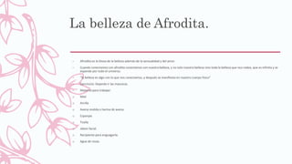 La belleza de Afrodita.
– Afrodita es la Diosa de la belleza además de la sensualidad y del amor.
– Cuando conectamos con afrodita conectamos con nuestra belleza, y no solo nuestra belleza sino toda la belleza que nos rodea, que es infinita y se
expande por todo el universo.
– “la belleza es algo con lo que nos conectamos, y después se manifiesta en nuestro cuerpo fisico”
– Ejercicicio: Dejando ir las mascaras.
– Material para trabajar:
o Miel
o Arcilla
o Avena molida o harina de avena.
o Esponjas
o Toalla
o Jabon facial.
o Recipiente para enguagarte.
o Agua de rosas.
 