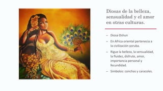 Diosas de la belleza,
sensualidad y el amor
en otras culturas.
– Diosa Oshun
– En Africa oriental pertenecia a
la civilización yoruba.
– Rigue la belleza, la sensualidad,
la fluidez, disfrute, amor,
importancia personal y
fecundidad.
– Simbolos: conchas y caracoles.
 