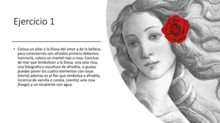 Ejercicio 1
• Coloca un altar a la Diosa del amor y de la belleza,
para conectarnos con afrodita primero debemos
honrrarla, coloca un mantel rojo o rosa. Conchas
de mar que Simbolizan a la Diosa, una vela rosa,
una fotografia o escultura de afrodita, si gustas
puedes poner los cuatro elementos con rosas
(tierra) ademas es al flor que simboliza a afrodita,
incienso de vainilla o canela, (viento) vela rosa
(fuego) y un recipiente con agua.
 
