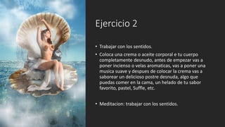 Ejercicio 2
• Trabajar con los sentidos.
• Coloca una crema o aceite corporal e tu cuerpo
completamente desnudo, antes de empezar vas a
poner incienso o velas aromaticas, vas a poner una
musica suave y despues de colocar la crema vas a
saborear un delicioso postre desnuda, algo que
puedas comer en la cama, un helado de tu sabor
favorito, pastel, Suffle, etc.
• Meditacion: trabajar con los sentidos.
 