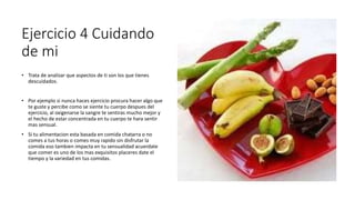 Ejercicio 4 Cuidando
de mi
• Trata de analizar que aspectos de ti son los que tienes
descuidados.
• Por ejemplo si nunca haces ejercicio procura hacer algo que
te guste y percibe como se siente tu cuerpo despues del
ejercicio, al oxigenarse la sangre te sentiras mucho mejor y
el hecho de estar concentrada en tu cuerpo te hara sentir
mas sensual.
• Si tu alimentacion esta basada en comida chatarra o no
comes a tus horas o comes muy rapido sin disfrutar la
comida eso tambien impacta en tu sensualidad acuerdate
que comer es uno de los mas exquisitos placeres date el
tiempo y la variedad en tus comidas.
 