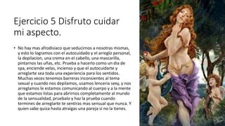Ejercicio 5 Disfruto cuidar
mi aspecto.
• No hay mas afrodisiaco que seducirnos a nosotras mismas,
y esto lo logramos con el autocuidado y el arreglo personal,
la depilacion, una crema en el cabello, una mascarilla,
pintarnos las uñas, etc. Prueba a hacerlo como un dia de
spa, enciende velas, incienso y que el autocuidarte y
arreglarte sea toda una experiencia para los sentidos.
Muchas veces tenemos barreras inconsientes al tema
sexual y cuando nos depilamos, usamos lenceria sexy, y nos
arreglamos le estamos comunicando al cuerpo y a la mente
que estamos listas para abrirnos completamente al mundo
de la sensualidad, pruebalo y haz la prueba cuando
termines de arreglarte te sentiras mas sensual que nunca. Y
quien sabe quiza hasta atraigas una pareja si no la tienes.
 