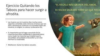 Ejercicio Quitando los
Taboos para hacer surgir a
afrodita.
• Las mujeres aun en nuestros dias muchas veces
seguimos sometidas ante creencias erroneas que nos
atan o domestican conforme a la sociedad espera de
nosotros, la religion, la cultura, la educacion etc,
• Es importante que te hagas consciente de las
creencias que estan impidiendo tu desarollo pleno
como mujer, las creencias que impiden que tu
sexualidad, sensualidad se desarollen y con esto
merman tu creatividad.
• Meditacion: Quitar los taboos sexuales.
 