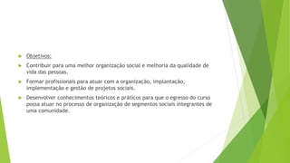  Objetivos:
 Contribuir para uma melhor organização social e melhoria da qualidade de
vida das pessoas.
 Formar profissionais para atuar com a organização, implantação,
implementação e gestão de projetos sociais.
 Desenvolver conhecimentos teóricos e práticos para que o egresso do curso
possa atuar no processo de organização de segmentos sociais integrantes de
uma comunidade.
 
