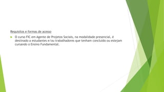 Requisitos e formas de acesso
 O curso FIC em Agente de Projetos Sociais, na modalidade presencial, é
destinado a estudantes e/ou trabalhadores que tenham concluído ou estejam
cursando o Ensino Fundamental.
 