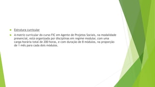 Estrutura curricular
 A matriz curricular do curso FIC em Agente de Projetos Sociais, na modalidade
presencial, está organizada por disciplinas em regime modular, com uma
carga-horária total de 200 horas, e com duração de 8 módulos, na proporção
de 1 mês para cada dois módulos.
 