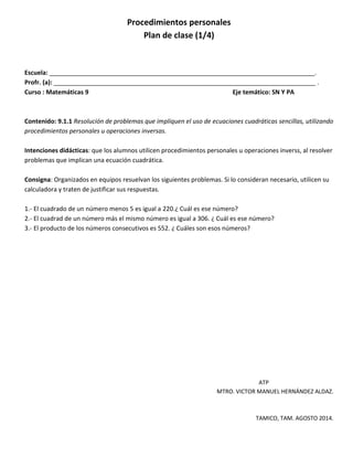 Procedimientos personales
Plan de clase (1/4)
Escuela: _____________________________________________________________________________.
Profr. (a): ____________________________________________________________________________ .
Curso : Matemáticas 9 Eje temático: SN Y PA
Contenido: 9.1.1 Resolución de problemas que impliquen el uso de ecuaciones cuadráticas sencillas, utilizando
procedimientos personales u operaciones inversas.
Intenciones didácticas: que los alumnos utilicen procedimientos personales u operaciones inverss, al resolver
problemas que implican una ecuación cuadrática.
Consigna: Organizados en equipos resuelvan los siguientes problemas. Si lo consideran necesario, utilicen su
calculadora y traten de justificar sus respuestas.
1.- El cuadrado de un número menos 5 es igual a 220.¿ Cuál es ese número?
2.- El cuadrad de un número más el mismo número es igual a 306. ¿ Cuál es ese número?
3.- El producto de los números consecutivos es 552. ¿ Cuáles son esos números?
ATP
MTRO. VICTOR MANUEL HERNÁNDEZ ALDAZ.
TAMICO, TAM. AGOSTO 2014.
 