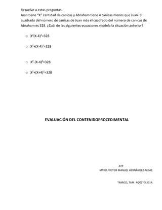 Resuelve a estas preguntas.
Juan tiene “X” cantidad de canicas y Abraham tiene 4 canicas menos que Juan. El
cuadrado del número de canicas de Juan más el cuadrado del número de canicas de
Abraham es 328. ¿Cuál de las siguientes ecuaciones modela la situación anterior?
o X2
(X-4)2
=328
o X2
+(X-4)2
=328
o X2
-(X-4)2
=328
o X2
+(X+4)2
=328
EVALUACIÓN DEL CONTENIDOPROCEDIMENTAL
ATP
MTRO. VICTOR MANUEL HERNÁNDEZ ALDAZ.
TAMICO, TAM. AGOSTO 2014.
 