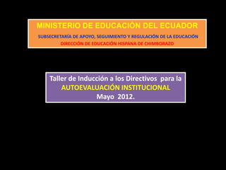 MINISTERIO DE EDUCACIÓN DEL ECUADOR
SUBSECRETARÍA DE APOYO, SEGUIMIENTO Y REGULACIÓN DE LA EDUCACIÓN
DIRECCIÓN DE EDUCACIÓN HISPANA DE CHIMBORAZO
Taller de Inducción a los Directivos para la
AUTOEVALUACIÓN INSTITUCIONAL
Mayo 2012.
 