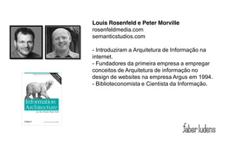 Louis Rosenfeld e Peter Morville
rosenfeldmedia.com
semanticstudios.com

- Introduziram a Arquitetura de Informação na
internet.
- Fundadores da primeira empresa a empregar
conceitos de Arquitetura de informação no
design de websites na empresa Argus em 1994.
- Biblioteconomista e Cientista da Informação.
 