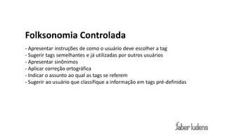Folksonomia Controlada
- Apresentar instruções de como o usuário deve escolher a tag
- Sugerir tags semelhantes e já utilizadas por outros usuários
- Apresentar sinônimos
- Aplicar correção ortográfica
- Indicar o assunto ao qual as tags se referem
- Sugerir ao usuário que classifique a informação em tags pré-definidas
 