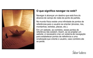 O que significa navegar na web?
Navegar é alcançar um destino que está fora do
alcance de campo de visão do ponto de partida.
No mundo físico existe uma infinidade de pontos de
referências para o usuário se orientar (árvores, rios,
montanhas, estrelas, placas, etc.).
Em um website, ao contrário, esses pontos de
referência não existem. Assim, ao se projetar um
website ,é necessário criar um sistema de navegação
para estabelecer pontos de referência e uma
sinalização que oriente o usuário, caso contrário ele
se perde.
 